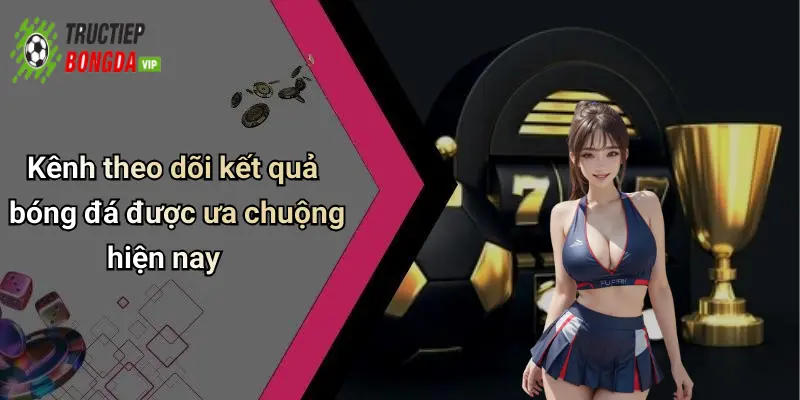 Kênh theo dõi kết quả bóng đá được ưa chuộng hiện nay