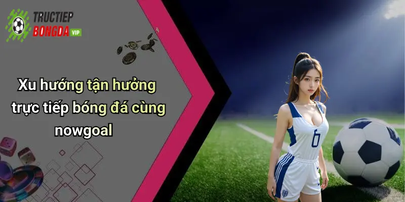 Xu hướng tận hưởng trực tiếp bóng đá cùng nowgoal